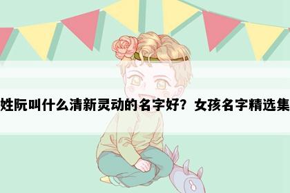 姓阮叫什么清新灵动的名字好？女孩名字精选集